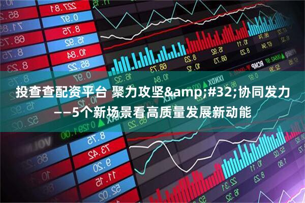 投查查配资平台 聚力攻坚 协同发力——5个新场景看高质量发展新动能