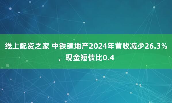 线上配资之家 中铁建地产2024年营收减少26.3%，现金短债比0.4
