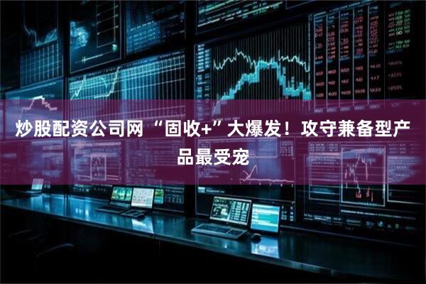 炒股配资公司网 “固收+”大爆发！攻守兼备型产品最受宠