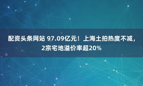 配资头条网站 97.09亿元！上海土拍热度不减，2宗宅地溢价率超20%