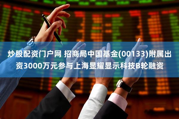 炒股配资门户网 招商局中国基金(00133)附属出资3000万元参与上海显耀显示科技B轮融资