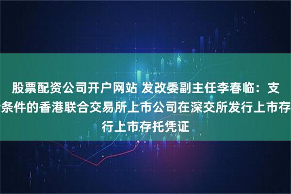 股票配资公司开户网站 发改委副主任李春临：支持符合条件的香港联合交易所上市公司在深交所发行上市存托凭证