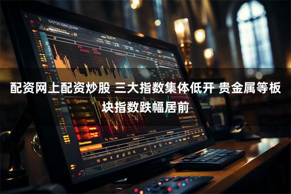 配资网上配资炒股 三大指数集体低开 贵金属等板块指数跌幅居前