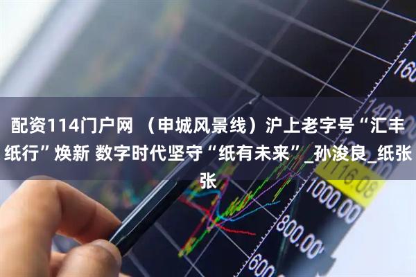 配资114门户网 （申城风景线）沪上老字号“汇丰纸行”焕新 数字时代坚守“纸有未来”_孙浚良_纸张