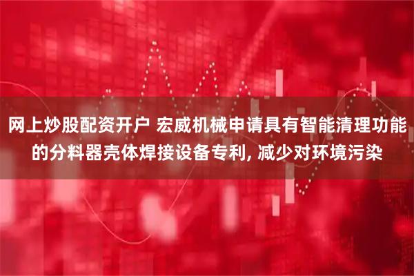 网上炒股配资开户 宏威机械申请具有智能清理功能的分料器壳体焊接设备专利, 减少对环境污染