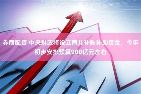 券商配资 中央财政将设立育儿补贴补助资金，今年初步安排预算900亿元左右