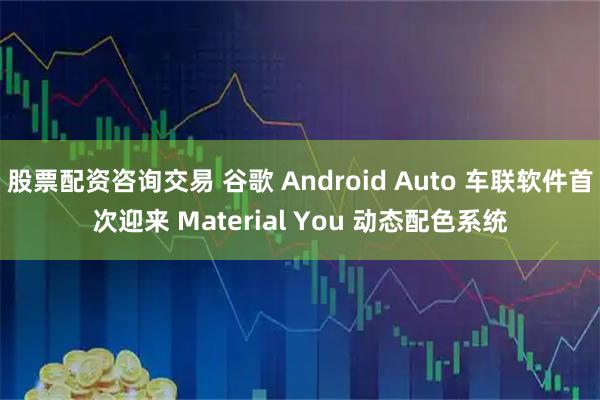 股票配资咨询交易 谷歌 Android Auto 车联软件首次迎来 Material You 动态配色系统