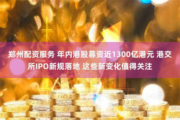 郑州配资服务 年内港股募资近1300亿港元 港交所IPO新规落地 这些新变化值得关注
