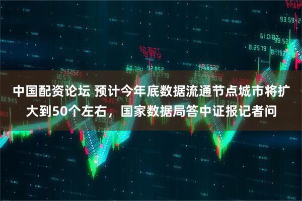 中国配资论坛 预计今年底数据流通节点城市将扩大到50个左右，国家数据局答中证报记者问