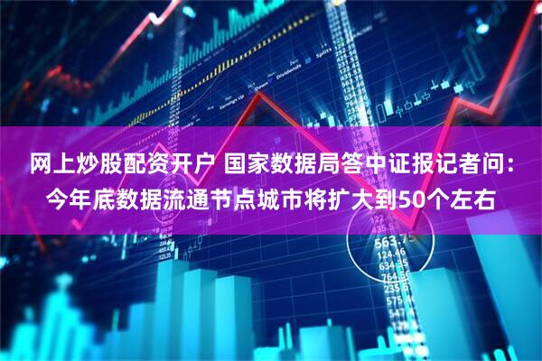 网上炒股配资开户 国家数据局答中证报记者问：今年底数据流通节点城市将扩大到50个左右