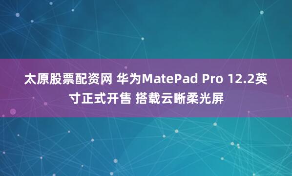 太原股票配资网 华为MatePad Pro 12.2英寸正式开售 搭载云晰柔光屏
