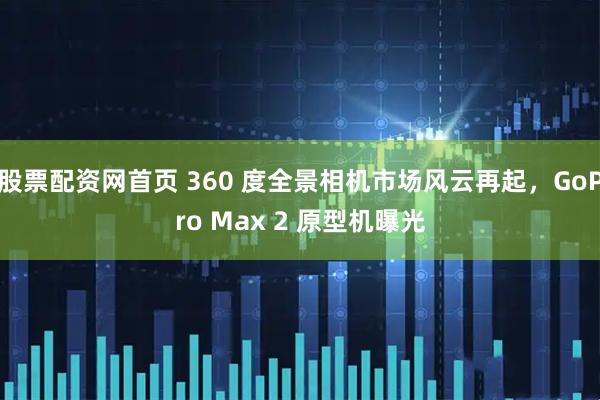 股票配资网首页 360 度全景相机市场风云再起，GoPro Max 2 原型机曝光