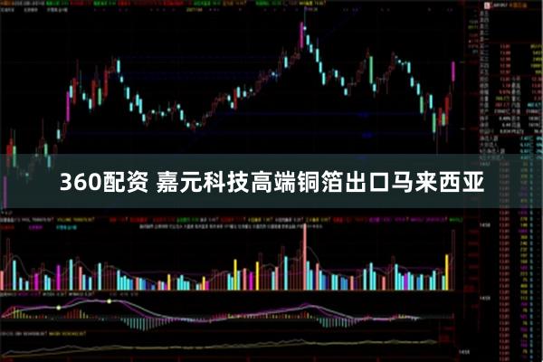 360配资 嘉元科技高端铜箔出口马来西亚