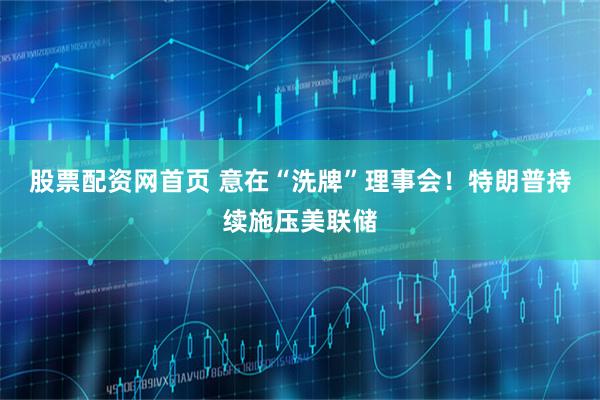 股票配资网首页 意在“洗牌”理事会！特朗普持续施压美联储