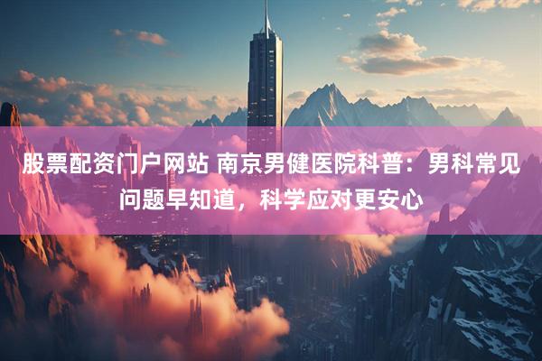 股票配资门户网站 南京男健医院科普：男科常见问题早知道，科学应对更安心
