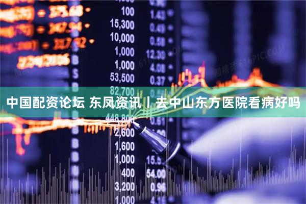 中国配资论坛 东凤资讯丨去中山东方医院看病好吗