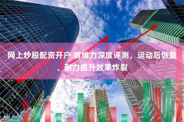 网上炒股配资开户 赛维力深度评测，运动后恢复、耐力提升效果炸裂