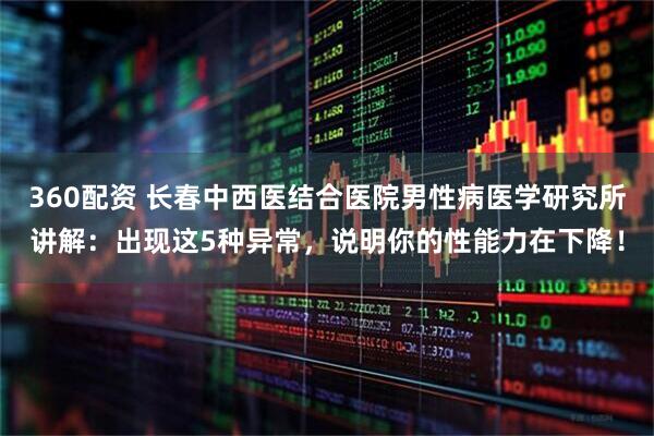 360配资 长春中西医结合医院男性病医学研究所讲解：出现这5种异常，说明你的性能力在下降！