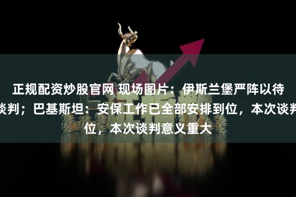 正规配资炒股官网 现场图片：伊斯兰堡严阵以待迎接美伊谈判；巴基斯坦：安保工作已全部安排到位，本次谈判意义重大
